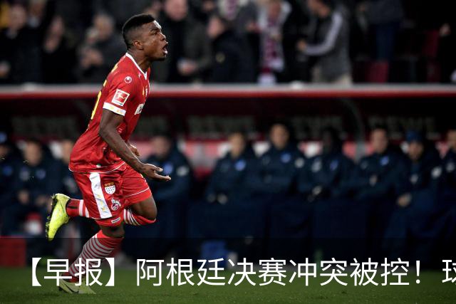 【早报】阿根廷决赛冲突被控！球迷请愿撤梅西奖项！