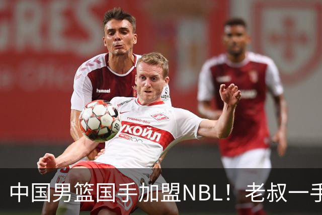 中国男篮国手加盟NBL！老叔一手提拔，CBA打不明白，国家队镀金球员！