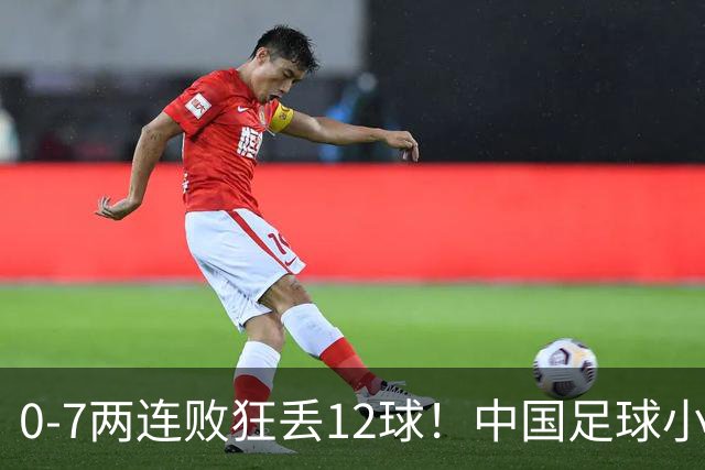 0-7两连败狂丢12球！中国足球小将被打爆，前国脚摇头、董路无奈